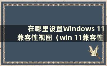 在哪里设置Windows 11兼容性视图（win 11兼容性）
